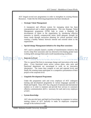 ACC Limited – Madukkarai Cement Works



      ACC longed several new programmes in order to strengthen its existing Human
      Resources. Under this the following programmes has been introduced:

         o Strategic Talent Management

             A transparent and efficient system for managing talent has been
             conceptualized and is under implementation. This new Strategic Talent
             Management programme (STM) help to create a blueprint for
             development of talent in the organization by introducing effective
             measures to identify companywide talent, build adequate strength for
             future needs through succession planning for critical positions while
             creating a healthy balance between internal and external talent in the
             organization.

         o Special change Management initiatives for shop floor associates

             ACC used to annually launch a number of transformation initiatives that
             involve shop floor associates and was directed at developing greater team
             working skills amongst them and overall manufacturing excellence.

         o Innovate to Excel

             This is a special flat form to encourage change and innovation at the work
             place. Cross functional teams across various plans, sales units and
             functional department are encouraged to work on an innovative
             idea/project. The teams then compete at unit and regional levels and
             finally the winning teams participate in a competitive presentation of their
             project at the corporate level.

         o Linguistic Development Programme

             Under this programme each and every employee of ACC undergoes
             training and development programme in various languages specially in
             Hindi and English. Since ACC has a big pool of national and international
             markets so in order to maintain and provide best services to customers
             effective communication skill is necessary for each and every employee
             of ACC.

         o System Knowledge

             ACC also provide basic and high level knowledge in computers in various
             training centers of ACC basically to make its employees competent
             enough in the technical world.
                                      101
SMBS, Mahatma Gandhi University, Kottayam
 