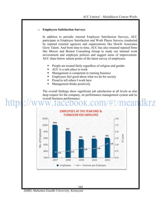 ACC Limited – Madukkarai Cement Works



         o Employees Satisfaction Surveys

             In addition to periodic internal Employee Satisfaction Surveys, ACC
             participate in Employee Satisfaction and Work Places Surveys conducted
             by reputed external agencies and organizations like Hewitt Associates
             Grow Talent. And from time to time, ACC has also retained reputed firms
             like Mercer and Boston Consulting Group to study our internal work
             environment and employee policies and suggest areas of improvement.
             ACC share below salient points of the latest survey of employees:

                   People are treated fairly regardless of religion and gender
                   ACC is a safe place to work
                   Management is competent in running business
                   Employees feel good about what we do for society
                   Proud to tell others I work here
                   Management thinks positively

             The overall findings show significant job satisfaction at all levels as also
             deep respect for the company, its performance management system and its
             overall business performance.




                                      103
SMBS, Mahatma Gandhi University, Kottayam
 