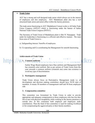 ACC Limited – Madukkarai Cement Works
      Trade Union

       ACC has a strong and well designed trade union which always act in the interest
       of employees and also employers. ACC Madukkarai plant also has a well
       structured trade union and union office within the factory premises.

       The trade union functioning in ACC Madukkarai Cement works is All India Trade
       Union Congress (AITUC) which is functioning under the banner of Indian
       National Trade Union Congress (INTUC).

       The Secretary of Trade Union of Madukkarai plant is Shri N. Nanjappan. Trade
       under his leadership is functioning in a efficient and effective manner. The main
       focus area of Trade Union is :

       a) Safeguarding interest / benefits of employees

       b) Co-operating and Co-coordinating the Management for smooth functioning.



       Achievements of Trade Union

          1. Common uniforms

              Earlier Wage Board employees have blue uniform and Management Staff
              has creamish color uniform. But as per actions of Trade Union from this
              year onwards a common uniform (creamish one) came into existence to
              avoid any type of discrimination.

          2. Participative management

          Trade Union always focus on Participative Management mode i.e. all
          development and decision making committees should have 50:50 ratio of
          members .It means 50 members of management staff and 50 from employees
          side

          3. Compensation committee

          This committee was formulated by Trade Union in order to provide
          appropriate and adequate compensation to those employees who has lost their
          life or met with physical incapability while working in the factory premises or
          outside also. In this committee both employer and employees make
          contributions. Then the fund of this committee is used for making livelihood
          or for compensating the aggrieved party or their family members.

                                      104
SMBS, Mahatma Gandhi University, Kottayam
 