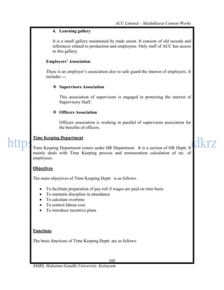 ACC Limited – Madukkarai Cement Works
             4. Learning gallery

             It is a small gallery maintained by trade union. It consists of old records and
             references related to production and employees. Only staff of ACC has access
             to this gallery.

       Employers’ Association

       There is an employer‘s association also to safe guard the interest of employers. It
       includes ---

              Supervisors Association

                This association of supervisors is engaged in protecting the interest of
                Supervisory Staff.

              Officers Association

                Officers association is working in parallel of supervisors association for
                the benefits of officers.

Time Keeping Department

Time Keeping Department comes under HR Department. It is a section of HR Deptt. It
mainly deals with Time Keeping process and remuneration calculation of etc. of
employees.

Objectives

The main objectives of Time Keeping Deptt. is as follows:

      To facilitate preparation of pay roll if wages are paid on time basis.
      To maintain discipline in attendance
      To calculate overtime
      To control labour cost.
      To introduce incentive plans



Functions

The basic functions of Time Keeping Deptt. are as follows:



                                      105
SMBS, Mahatma Gandhi University, Kottayam
 