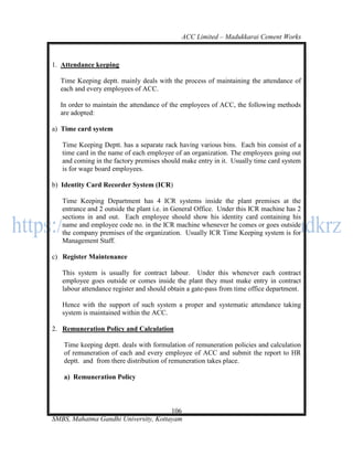 ACC Limited – Madukkarai Cement Works



1. Attendance keeping

  Time Keeping deptt. mainly deals with the process of maintaining the attendance of
  each and every employees of ACC.

  In order to maintain the attendance of the employees of ACC, the following methods
  are adopted:

a) Time card system

   Time Keeping Deptt. has a separate rack having various bins. Each bin consist of a
   time card in the name of each employee of an organization. The employees going out
   and coming in the factory premises should make entry in it. Usually time card system
   is for wage board employees.

b) Identity Card Recorder System (ICR)

   Time Keeping Department has 4 ICR systems inside the plant premises at the
   entrance and 2 outside the plant i.e. in General Office. Under this ICR machine has 2
   sections in and out. Each employee should show his identity card containing his
   name and employee code no. in the ICR machine whenever he comes or goes outside
   the company premises of the organization. Usually ICR Time Keeping system is for
   Management Staff.

c) Register Maintenance

   This system is usually for contract labour. Under this whenever each contract
   employee goes outside or comes inside the plant they must make entry in contract
   labour attendance register and should obtain a gate-pass from time office department.

   Hence with the support of such system a proper and systematic attendance taking
   system is maintained within the ACC.

2. Remuneration Policy and Calculation

   Time keeping deptt. deals with formulation of remuneration policies and calculation
   of remuneration of each and every employee of ACC and submit the report to HR
   deptt. and from there distribution of remuneration takes place.

   a) Remuneration Policy



                                      106
SMBS, Mahatma Gandhi University, Kottayam
 