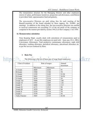 ACC Limited – Madukkarai Cement Works
      The remuneration structure for the Managing Director and other employees
      consist of salary, performance incentives, perquisites and allowances, contribution
      to provident fund, superannuation fund and gratuity.

      The non-executive Directors are paid sitting fees for each meeting of the
      Board/Committee of the board attended by them (approx. Rs. 20,000/- per
      meeting). In addition to the sitting fees, the non-executive Directors are entitled
      to received commission not exceeding 1% of the net profit of the company as
      computed in the manner provided by section 198 (1) of the Company‘s Act 1956.

   b) Remuneration calculation

      Time Keeping Deptt. usually deals with calculation of remunerations paid to
      employees of ACC. As per this employees are paid with – basic pay, D.A., HRA,
      Conveyance Allowances, Total productive maintenance allowances, night shift
      allowance, washing allowance, periodical allowance, educational allowance etc.
      as per the services rendered by them.



            Basic Pay

             The following is the list of basic pay of wage board employees:

    Class of workers                Rate of wages              Annual
                                                               increment
                          Maximum           Minimum
  A Grade                 4040              2220               91
  B Grade                 3580              2180               70
  C Grade                 3199              2149               52.50
  D Grade                 2893              2123               38.50
  E Grade                 2670              2110               28
  Grade VII               5090              2290               140
  Grade VI                4785              2265               126
  Grade V                 4480              2240               112
  Grade IV                4175              2215               98
  Grade III               3870              2190               84
  Grade II                3570              2170               70
  Grade I                 3270              2150               56
  Tally Checker           3045              2135               45.50




                                      107
SMBS, Mahatma Gandhi University, Kottayam
 