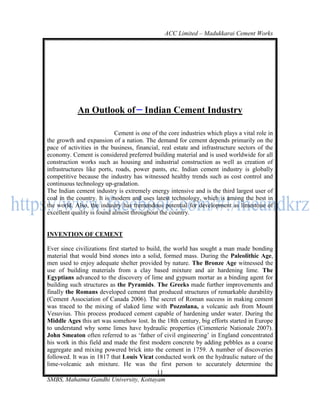 ACC Limited – Madukkarai Cement Works




            An Outlook of              Indian Cement Industry

                            Cement is one of the core industries which plays a vital role in
the growth and expansion of a nation. The demand for cement depends primarily on the
pace of activities in the business, financial, real estate and infrastructure sectors of the
economy. Cement is considered preferred building material and is used worldwide for all
construction works such as housing and industrial construction as well as creation of
infrastructures like ports, roads, power pants, etc. Indian cement industry is globally
competitive because the industry has witnessed healthy trends such as cost control and
continuous technology up-gradation.
The Indian cement industry is extremely energy intensive and is the third largest user of
coal in the country. It is modern and uses latest technology, which is among the best in
the world. Also, the industry has tremendous potential for development as limestone of
excellent quality is found almost throughout the country.


INVENTION OF CEMENT

Ever since civilizations first started to build, the world has sought a man made bonding
material that would bind stones into a solid, formed mass. During the Paleolithic Age,
men used to enjoy adequate shelter provided by nature. The Bronze Age witnessed the
use of building materials from a clay based mixture and air hardening lime. The
Egyptians advanced to the discovery of lime and gypsum mortar as a binding agent for
building such structures as the Pyramids. The Greeks made further improvements and
finally the Romans developed cement that produced structures of remarkable durability
(Cement Association of Canada 2006). The secret of Roman success in making cement
was traced to the mixing of slaked lime with Pozzolana, a volcanic ash from Mount
Vesuvius. This process produced cement capable of hardening under water. During the
Middle Ages this art was somehow lost. In the 18th century, big efforts started in Europe
to understand why some limes have hydraulic properties (Cimenterie Nationale 2007).
John Smeaton often referred to as ‗father of civil engineering‘ in England concentrated
his work in this field and made the first modern concrete by adding pebbles as a coarse
aggregate and mixing powered brick into the cement in 1759. A number of discoveries
followed. It was in 1817 that Louis Vicat conducted work on the hydraulic nature of the
lime-volcanic ash mixture. He was the first person to accurately determine the
                                              11
SMBS, Mahatma Gandhi University, Kottayam
 