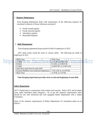 ACC Limited – Madukkarai Cement Works



3. Register Maintenance

   Time Keeping Department deals with maintenance of the following registers for
   recordical evidences of future references and proof:

         Goods inward register
         Goods outward register
         Attendance register
         Returnable Register



 4. Shift Management

    Time Keeping department keep records of shift of employees of ACC.

    ACC plant works round the clock in various shifts. The following are shifts of
employees in ACC.

  Shift Class                                  Shift Time
  A Shift                                      12 A.M. to 8.00 A.M.
  B Shift                                      8 A.M. to 16.00 P.M.
  C Shift                                      16.00 P.M. to 12.00 A.M.
  Half Hour meal time for each shift
  General Shift(For non-technical employees)   7.30 A.M. to 16.30 P.M.
  Meal Time                                    12 P.M. to 13 P.M.

    Time Keeping department provides siren at end and beginning of each shift.



Safety Department

ACC‘s brand name is synonymous with cement and concrete. Hence ACC and its plants
come under hazardous plant categories. So as per the statutory requirements, there
should be one well structured and well equipped Safety Department with a Safety
Committee.

Some of the statutory requirements of Safety Department of a hazardous plant are as
follows:



                                      110
SMBS, Mahatma Gandhi University, Kottayam
 