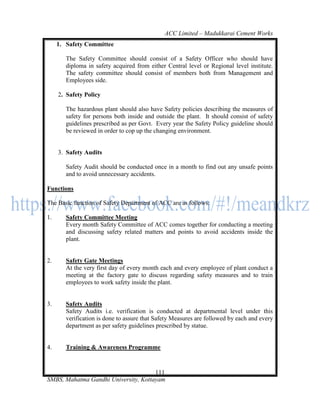 ACC Limited – Madukkarai Cement Works
     1. Safety Committee

        The Safety Committee should consist of a Safety Officer who should have
        diploma in safety acquired from either Central level or Regional level institute.
        The safety committee should consist of members both from Management and
        Employees side.

     2. Safety Policy

        The hazardous plant should also have Safety policies describing the measures of
        safety for persons both inside and outside the plant. It should consist of safety
        guidelines prescribed as per Govt. Every year the Safety Policy guideline should
        be reviewed in order to cop up the changing environment.


     3. Safety Audits

        Safety Audit should be conducted once in a month to find out any unsafe points
        and to avoid unnecessary accidents.

Functions

The Basic function of Safety Department of ACC are as follows:

1.      Safety Committee Meeting
        Every month Safety Committee of ACC comes together for conducting a meeting
        and discussing safety related matters and points to avoid accidents inside the
        plant.


2.      Safety Gate Meetings
        At the very first day of every month each and every employee of plant conduct a
        meeting at the factory gate to discuss regarding safety measures and to train
        employees to work safety inside the plant.


3.      Safety Audits
        Safety Audits i.e. verification is conducted at departmental level under this
        verification is done to assure that Safety Measures are followed by each and every
        department as per safety guidelines prescribed by statue.


4.      Training & Awareness Programme


                                      111
SMBS, Mahatma Gandhi University, Kottayam
 