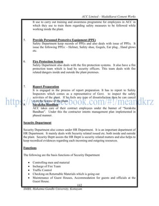 ACC Limited – Madukkarai Cement Works
         It use to carry out training and awareness programme for employees in ACC in
         which they use to train them regarding safety measures to be followed while
         working inside the plant.


5.       Provide Personnel Protective Equipment (PPE)
         Safety Department keep records of PPEs and also deals with issue of PPEs. It
         issue the following PPEs: - Helmet, Safety shoe, Goguls, Ear plug , Hand glows
         etc.


6.       Fire Protection System
         Safety Department also deals with the fire protection systems. It also have a fire
         protection team which is lead by security officers. This team deals with fire
         related dangers inside and outside the plant premises.



7.       Report Preparation
         It is engaged in the process of report preparation. It has to report to Safety
         Inspectors which comes as a representative of Govt. to inspect the safety
         activities of the plant. If he feels any type of dissatisfaction then he can cancel
         even the license of the plant.
8.       Suraksha Bandhan
         ACC takes care of their contract employees under the banner of ―Suraksha
         Bandhan‖. Under this the contractor intents management plan implemented in
         phased manner.

Security Department

Security Department also comes under HR Department. It is an important department of
HR Department. It mainly deals with Security related issued etc. both inside and outside
the plant. Security Deptt assists the HR Deptt is security related matters and also helps to
keep recordical evidences regarding each incoming and outgoing resources.

Functions

The following are the basis functions of Security Department

     Controlling men and material
     Incharge of Fire Team
     Traffic Control
     Checking on Returnable Materials which is going out
     Maintenance of Guest Houses, Accommodation for guests and officials at the
      Guest House.
                                       112
SMBS, Mahatma Gandhi University, Kottayam
 