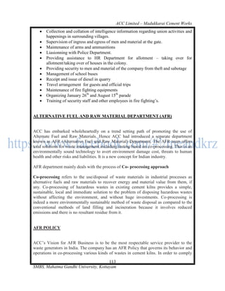 ACC Limited – Madukkarai Cement Works
      Collection and collation of intelligence information regarding union activities and
       happenings in surrounding villages.
      Supervision of ingress and egress of men and material at the gate.
      Maintenance of arms and ammunitions
      Liasionning with Police Department.
      Providing assistance to HR Department for allotment – taking over for
       allotment/taking over of houses in the colony.
      Providing security to men and material of the company from theft and sabotage
      Management of school buses
      Receipt and issue of diesel in quarry
      Travel arrangement for guests and official trips
      Maintenance of fire fighting equipments
      Organizing January 26th and August 15th parade
      Training of security staff and other employees in fire fighting‘s.


ALTERNATIVE FUEL AND RAW MATERIAL DEPARTMENT (AFR)


ACC has embarked wholeheartedly on a trend setting path of promoting the use of
Alternate Fuel and Raw Materials. Hence ACC had introduced a separate department
known as AFR (Alternative Fuel and Raw Material) Department. The AFR team offers
total solutions for waste management including testing based on co-processing. This is an
environmentally sound technology to avert environment damage cost, threats to human
health and other risks and liabilities. It is a new concept for Indian industry.

AFR department mainly deals with the process of Co- processing approach

Co-processing refers to the use/disposal of waste materials in industrial processes as
alternative fuels and raw materials to recover energy and material value from them, if
any. Co-processing of hazardous wastes in existing cement kilns provides a simple,
sustainable, local and immediate solution to the problem of disposing hazardous wastes
without affecting the environment, and without huge investments. Co-processing is
indeed a more environmentally sustainable method of waste disposal as compared to the
conventional methods of land filling and incineration because it involves reduced
emissions and there is no resultant residue from it.


AFR POLICY


ACC‘s Vision for AFR Business is to be the most respectable service provider to the
waste generators in India. The company has an AFR Policy that governs its behavior and
operations in co-processing various kinds of wastes in cement kilns. In order to comply
                                      113
SMBS, Mahatma Gandhi University, Kottayam
 