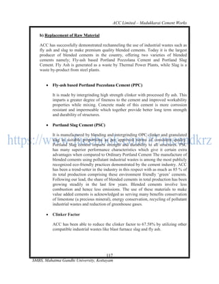 ACC Limited – Madukkarai Cement Works

   b) Replacement of Raw Material

   ACC has successfully demonstrated rechanneling the use of industrial wastes such as
   fly ash and slag to make premium quality blended cements. Today it is the largest
   producer of blended cements in the country, offering two varieties of blended
   cements namely; Fly-ash based Portland Pozzolana Cement and Portland Slag
   Cement. Fly Ash is generated as a waste by Thermal Power Plants, while Slag is a
   waste by-product from steel plants.


          Fly-ash based Portland Pozzolana Cement (PPC)

           It is made by intergrinding high strength clinker with processed fly ash. This
           imparts a greater degree of fineness to the cement and improved workability
           properties while mixing. Concrete made of this cement is more corrosion
           resistant and impermeable which together provide better long term strength
           and durability of structures.

          Portland Slag Cement (PSC)

           It is manufactured by blending and intergrinding OPC clinker and granulated
           slag in suitable proportions as per approved norms of consistent quality.
           Portland Slag cement imparts strength and durability to all structures. PSC
           has many superior performance characteristics which give it certain extra
           advantages when compared to Ordinary Portland Cement The manufacture of
           blended cements using pollutant industrial wastes is among the most publicly
           recognized eco-friendly practices demonstrated by the cement industry. ACC
           has been a trend-setter in the industry in this respect with as much as 85 % of
           its total production comprising these environment friendly ‗green‘ cements.
           Following our lead, the share of blended cements in total production has been
           growing steadily in the last few years. Blended cements involve less
           combustion and hence less emissions. The use of these materials to make
           value added cements is acknowledged as serving many benefits conservation
           of limestone (a precious mineral), energy conservation, recycling of pollutant
           industrial wastes and reduction of greenhouse gases.

          Clinker Factor

           ACC has been able to reduce the clinker factor to 67.58% by utilizing other
           compatible industrial wastes like blast furnace slag and fly ash.




                                      117
SMBS, Mahatma Gandhi University, Kottayam
 