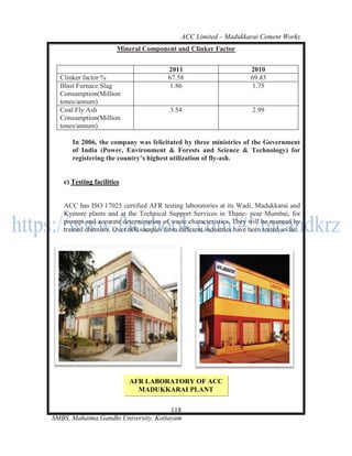 ACC Limited – Madukkarai Cement Works
                       Mineral Component and Clinker Factor


                                        2011                          2010
  Clinker factor %                      67.58                         69.43
  Blast Furnace Slag                     1.86                          1.75
  Consumption(Million
  tones/annum)
  Coal Fly Ash                           3.54                         2.99
  Consumption(Million
  tones/annum)

      In 2006, the company was felicitated by three ministries of the Government
      of India (Power, Environment & Forests and Science & Technology) for
      registering the country’s highest utilization of fly-ash.


   c) Testing facilities


   ACC has ISO 17025 certified AFR testing laboratories at its Wadi, Madukkarai and
   Kymore plants and at the Technical Support Services in Thane- near Mumbai, for
   prompt and accurate determination of waste characteristics. They will be manned by
   trained chemists. Over 600 samples from different industries have been tested so far.




                           AFR LABORATORY OF ACC
                             MADUKKARAI PLANT

                                      118
SMBS, Mahatma Gandhi University, Kottayam
 