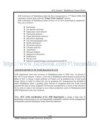 ACC Limited – Madukkarai Cement Works

   AFR Laboratory of Madukkarai plant has been inaugurated on 17th March 2008.AFR
   Laboratory mainly deals with the ―Finger Print Analysis‖ process.
   AFR Laboratory of Madukkarai plant consists of 16 ultra technological equipments.
   They are as follows:

              Karlfischer
              Ion specific electrode
              Supra pure water analyser
              Flesh point analyzer
              Flame photometer analyzer
              Microwave digesting
              Gas chromatography (GC)
              Bomb calorimeter
              Proximate analyzer
              Ultimate analyzer
              Autolitrator
              Moisture balance
              Radioactive Dozimeter
              Muflfurnace
              Hot air oven
              Inductive coupled plasma spectro-photometer(ICP)



AFR DEPARTMENT OF MADUKKARAI PLANT

AFR department came into existence in Madukkarai plant in 2005 only. At present it
has 10-15 waste streams. it plays a vital role in Madukkarai plant because at present this
plant of ACC is facing a major problem of Clinker cost up gradation due to fuel (coal)
usage. Hence in order to reduce the cost up gradation the ,management has decided to
make Madukkarai plant a grinding plant instead of integrated plant but Trade Union
rejected this idea as many peephole will become unemployed as a result of this decision.
So in order to make a last attempt to save clinker production sector in Madukkarai plant
AFR Department came into existence.


Thus, ACC (with coordination of its AFR department) is going a long way in
promoting co-processing as an environmentally sustainable solution for the management
of hazardous and non hazardous wastes from the industries.




                                      119
SMBS, Mahatma Gandhi University, Kottayam
 