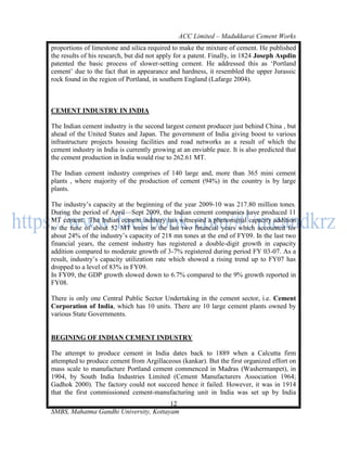 ACC Limited – Madukkarai Cement Works
proportions of limestone and silica required to make the mixture of cement. He published
the results of his research, but did not apply for a patent. Finally, in 1824 Joseph Aspdin
patented the basic process of slower-setting cement. He addressed this as ‗Portland
cement‘ due to the fact that in appearance and hardness, it resembled the upper Jurassic
rock found in the region of Portland, in southern England (Lafarge 2004).



CEMENT INDUSTRY IN INDIA

The Indian cement industry is the second largest cement producer just behind China , but
ahead of the United States and Japan. The government of India giving boost to various
infrastructure projects housing facilities and road networks as a result of which the
cement industry in India is currently growing at an enviable pace. It is also predicted that
the cement production in India would rise to 262.61 MT.

The Indian cement industry comprises of 140 large and, more than 365 mini cement
plants , where majority of the production of cement (94%) in the country is by large
plants.

The industry‘s capacity at the beginning of the year 2009-10 was 217.80 million tones.
During the period of April—Sept 2009, the Indian cement companies have produced 11
MT cement. The Indian cement industry has witnessed a phenomenal capacity addition
to the tune of about 52 MT tones in the last two financial years which accounted for
about 24% of the industry‘s capacity of 218 mn tones at the end of FY09. In the last two
financial years, the cement industry has registered a double-digit growth in capacity
addition compared to moderate growth of 3-7% registered during period FY 03-07. As a
result, industry‘s capacity utilization rate which showed a rising trend up to FY07 has
dropped to a level of 83% in FY09.
In FY09, the GDP growth slowed down to 6.7% compared to the 9% growth reported in
FY08.

There is only one Central Public Sector Undertaking in the cement sector, i.e. Cement
Corporation of India, which has 10 units. There are 10 large cement plants owned by
various State Governments.


BEGINING OF INDIAN CEMENT INDUSTRY

The attempt to produce cement in India dates back to 1889 when a Calcutta firm
attempted to produce cement from Argillaceous (kankar). But the first organized effort on
mass scale to manufacture Portland cement commenced in Madras (Washermanpet), in
1904, by South India Industries Limited (Cement Manufacturers Association 1964;
Gadhok 2000). The factory could not succeed hence it failed. However, it was in 1914
that the first commissioned cement-manufacturing unit in India was set up by India
                                       12
SMBS, Mahatma Gandhi University, Kottayam
 