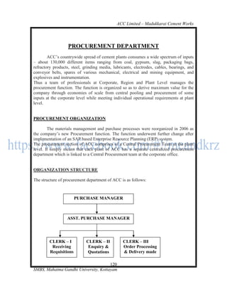 ACC Limited – Madukkarai Cement Works




                   PROCUREMENT DEPARTMENT
        ACC‘s countrywide spread of cement plants consumes a wide spectrum of inputs
– about 130,000 different items ranging from coal, gypsum, slag, packaging bags,
refractory products, steel, grinding media, lubricants, electrodes, cables, bearings, and
conveyor belts, spares of various mechanical, electrical and mining equipment, and
explosives and instrumentation.
Thus a team of professionals at Corporate, Region and Plant Level manages the
procurement function. The function is organized so as to derive maximum value for the
company through economies of scale from central pooling and procurement of some
inputs at the corporate level while meeting individual operational requirements at plant
level.


PROCUREMENT ORGANIZATION

        The materials management and purchase processes were reorganized in 2006 as
the company‘s new Procurement function. The function underwent further change after
implementation of an SAP based Enterprise Resource Planning (ERP) system.
The procurement section of ACC comprises of a Central Procurement Team at the plant
level. It simply means that each plant of ACC has a separate centralized procurement
department which is linked to a Central Procurement team at the corporate office.


ORGANIZATION STRUCTURE

The structure of procurement department of ACC is as follows:



                       PURCHASE MANAGER



                  ASST. PURCHASE MANAGER




        CLERK – I            CLERK – II          CLERK – III
         Receiving            Enquiry &          Order Processing
        Requisitions          Quotations         & Delivery made

                                      120
SMBS, Mahatma Gandhi University, Kottayam
 
