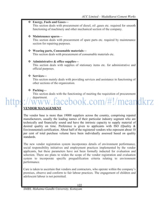 ACC Limited – Madukkarai Cement Works
    Energy, Fuels and Gases—
     This section deals with procurement of diesel, oil ,gases etc. required for smooth
     functioning of machinery and other mechanical section of the company.

    Maintenance spares—
     This section deals with procurement of spare parts etc. required by maintenance
     section for repairing purposes.

    Wearing parts, Consumable materials—
     This section deals with procurement of consumable materials etc.

    Administrative & office supplies—
     This section deals with supplies of stationary items etc. for administrative and
     official purposes.

    Services—
     This section mainly deals with providing services and assistance in functioning of
     other sections of the organization.

    Packing—
     This section deals with the functioning of meeting the requisition of procurement
     department.


VENDOR MANAGEMENT

The vendor base is more than 19000 suppliers across the country, comprising reputed
manufacturers, usually the leading names of their particular industry segment who are
technically and financially sound and have the intrinsic capacity to supply material of
desired quality on time. Preference is given to applicants with ISO (Quality &
Environmental) certification. About half of the registered vendors who represent about 10
per cent of total purchase volume have been individually assessed based on quality
standards.

The new vendor registration system incorporates details of environment performance,
social responsibility initiatives and employment practices implemented by the vendor
applicants, but these parameters have not been formally inducted for evaluation and
selection. There are plans to widen the scope of the vendor registration and evaluation
system to incorporate specific prequalification criteria relating to environment
performance.

Care is taken to ascertain that vendors and contractors, who operate within the company‘s
premises, observe and conform to fair labour practices. The engagement of children and
adolescent labour is not permitted.

                                      122
SMBS, Mahatma Gandhi University, Kottayam
 