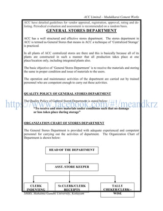 ACC Limited – Madukkarai Cement Works
ACC have detailed guidelines for vendor appraisal, registration, approval, rating and de-
listing. Periodical evaluation and assessment is recommended on a random basis.
                 GENERAL STORES DEPARTMENT
ACC has a well structured and effective stores department. The stores department in
ACC is termed as General Stores that means in ACC a technique of ‗Centralized Storage‘
is practiced.

In all plants of ACC centralized stores are there and this is basically because all of its
plants are constructed in such a manner that all production takes place at one
place/location only, including integrated plants also.

The basic objective of ‗General Stores Department‘ is to receive the materials and storing
the same in proper condition and issue of materials to the users.

The operation and maintenance activities of the department are carried out by trained
personnel who are competent enough to carry out these activities.


QUALITY POLICY OF GENERAL STORES DEPARTMENT

The Quality Policy of General Stores Department is stated below:

       ―To receive and store materials under conditions such that no damage
       or loss takes place during storage‖


ORGANIZATION CHART OF STORES DEPARTMENT

The General Stores Department is provided with adequate experienced and competent
personnel for carrying out the activities of department. The Organization Chart of
Department is shown below:


                   HEAD OF THE DEPARTMENT




                        ASST. STORE KEEPER




   CLERK              Sr.CLERK/CLERK                              TALLY
 INDENTING                RECEIPTS    123                     CHEKER/CLERK--
SMBS, Mahatma Gandhi University, Kottayam                          WISE
 