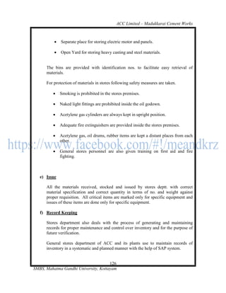 ACC Limited – Madukkarai Cement Works



             Separate place for storing electric motor and panels.

             Open Yard for storing heavy casting and steel materials.


      The bins are provided with identification nos. to facilitate easy retrieval of
      materials.

      For protection of materials in stores following safety measures are taken.

             Smoking is prohibited in the stores premises.

             Naked light fittings are prohibited inside the oil godown.

             Acetylene gas cylinders are always kept in upright position.

             Adequate fire extinguishers are provided inside the stores premises.

             Acetylene gas, oil drums, rubber items are kept a distant places from each
              other.

             General stores personnel are also given training on first aid and fire
              fighting.



   e) Issue

      All the materials received, stocked and issued by stores deptt. with correct
      material specification and correct quantity in terms of no. and weight against
      proper requisition. All critical items are marked only for specific equipment and
      issues of these items are done only for specific equipment.

   f) Record Keeping

      Stores department also deals with the process of generating and maintaining
      records for proper maintenance and control over inventory and for the purpose of
      future verification.

      General stores department of ACC and its plants use to maintain records of
      inventory in a systematic and planned manner with the help of SAP system.


                                      126
SMBS, Mahatma Gandhi University, Kottayam
 
