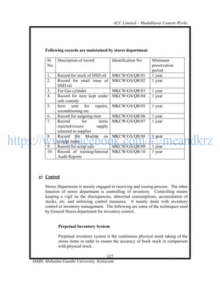 ACC Limited – Madukkarai Cement Works




      Following records are maintained by stores department.

       Sl. Description of record            Identification No.   Minimum
       No.                                                       preservation
                                                                 period
       1.    Record for stock of HSD oil    MKCW/GS/QR/01        1 year
       2.    Record for retail issue of     MKCW/GS/QR/02        1 year
             HSD oil
       3.    For Gas cylinder               MKCW/GS/QR/03        1 year
       4.    Record for item kept under     MKCW/GS/QR/04        1 year
             safe custody
       5.    Item sent for repairs,         MKCW/GS/QR/05        1 year
             reconditioning etc.
       6.    Record for outgoing item       MKCW/GS/QR/06        1 year
       7.    Record         for     items   MKCW/GS/QR/07        1 year
             rejected/excess       supply
             returned to supplier
       8.    Record for Modvat on           MKCW/GS/QR/08        1 year
             receipt items.
       9.    Record for scrap sale          MKCW/GS/QR/09        1 year
       10.   Record of training/Internal    MKCW/GS/QR/10        1 year
             Audit Reports



   g) Control

      Stores Department is mainly engaged in receiving and issuing process. The other
      function of stores department is controlling of inventory. Controlling means
      keeping a vigil on the discrepancies, abnormal consumptions, accumulation of
      stocks, etc. and enforcing control measures. It mainly deals with inventory
      control or inventory management. The following are some of the techniques used
      by General Stores department for inventory control.


             Perpetual Inventory System

             Perpetual inventory system is the continuous physical stock taking of the
             stores items in order to ensure the accuracy of book stock in comparison
             with physical stock.

                                      127
SMBS, Mahatma Gandhi University, Kottayam
 