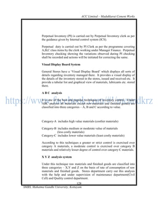 ACC Limited – Madukkarai Cement Works




             Perpetual Inventory (PI) is carried out by Perpetual Inventory clerk as per
             the guidance given by Internal control system (ICS).

             Perpetual duty is carried out by PI Clerk as per the programme covering
             A,B,C class items by the clerk working under Manager Finance. Perpetual
             Inventory checking showing the variations observed during PI checking
             shall be recorded and actions will be initiated for correcting the same.

             Visual Display Board System

             General Stores have a ‗Visual Display Board‘ which displays all sorts of
             details regarding inventory managed there. It provides a visual display of
             the details of the inventory stored in the stores, issued and received etc. It
             provide a tabular list and graphical view of materials, lubricants etc. stored
             there.

             A B C analysis

             It is one of the best and popular techniques of inventory control. Under
             ABC analysis all materials except raw-materials and finished goods) are
             classified into three categories – A, B and C according to value.



             Category-A includes high value materials (costlier materials)

             Category-B includes medium or moderate value of materials
                        (less costly materials)
             Category-C includes lower value materials (least costly materials)

             According to this techniques a greater or strict control is exercised over
             category A materials, a moderate control is exercised over category B
             materials and relatively lesser degree of control over category C materials.

             X Y Z analysis system

             Under this technique raw materials and finished goods are classified into
             three categories – X,Y and Z on the basis of rate of consumption of raw
             materials and finished goods. Stores department carry out this analysis
             with the help and under supervision of maintenance department(Civil
             Cell) and Quality control department.
                                      128
SMBS, Mahatma Gandhi University, Kottayam
 