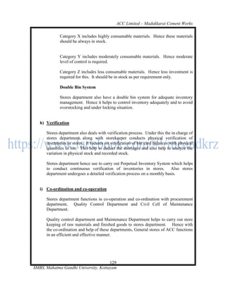 ACC Limited – Madukkarai Cement Works

             Category X includes highly consumable materials. Hence these materials
             should be always in stock.


             Category Y includes moderately consumable materials. Hence moderate
             level of control is required.

             Category Z includes less consumable materials. Hence less investment is
             required for this. It should be in stock as per requirement only.

             Double Bin System

             Stores department also have a double bin system for adequate inventory
             management. Hence it helps to control inventory adequately and to avoid
             overstocking and under locking situation.


   h) Verification

      Stores department also deals with verification process. Under this the in charge of
      stores department along with storekeeper conducts physical verification of
      inventories in stores. It focuses on verification of bin card balances with physical
      quantities in bin. This help to deduct the shortages and also help to analyze the
      variation in physical stock and recorded stock.

      Stores department hence use to carry out Perpetual Inventory System which helps
      to conduct continuous verification of inventories in stores. Also stores
      department undergoes a detailed verification process on a monthly basis.


   i) Co-ordination and co-operation

      Stores department functions in co-operation and co-ordination with procurement
      department, Quality Control Department and Civil Cell of Maintenance
      Department.

      Quality control department and Maintenance Department helps to carry out store
      keeping of raw materials and finished goods to stores department. Hence with
      the co-ordination and help of these departments, General stores of ACC functions
      in an efficient and effective manner.




                                      129
SMBS, Mahatma Gandhi University, Kottayam
 