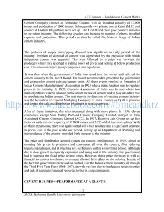 ACC Limited – Madukkarai Cement Works
Cement Company Limited at Porbandar, Gujarat, with an installed capacity of 10,000
tonnes and production of 1000 tonnes. Subsequently two plants; one at Katni (M.P.) and
another at Lakheri (Rajasthan) were set up. The First World War gave positive stimulus
to the infant industry. The following decades saw increase in number of plants, installed
capacity and production. This period can thus be called the Nascent Stage of Indian
cement industry.


The problem of supply outstripping demand was significant in early period of the
industry. Problem of disposal of cement was aggravated by the prejudice with which
indigenous cement was regarded. This was followed by a price war between the
producers where they resorted to cutting down of prices and selling at below production
cost. This situation forced many companies into liquidation.

 It was then when the government of India intervened into the market and referred the
cement industry to the Tariff Board. The board recommended protection by government
and cooperation among existing cement units. All these events resulted in formation of
Indian Cement Manufacturers‘ Association in 1925 whose main function was to regulate
prices in the industry. In 1927, Concrete Association of India was formed whose two
main objectives were to educate public about the use of cement and to play an active role
in popularizing Indian cement. The next step in the direction of rescuing cement industry
was the formation of Cement Marketing Company of India Limited in 1930 to promote
and control the sale and distribution of cement at regulated prices.

After all these initiatives, the sales increased along with more plants. In 1936, eleven
companies, except Sone Valley Portland Cement Company Limited, merged to form
Associated Cement Company Limited (ACC). In 1937, Dalmiya Jain Group set up five
factories with installed capacity of 575000 tonnes and ACC added four more plants. With
all these expansions, price war again started off which resulted into a significant decrease
in prices. But in the post world war period, setting up of Department of Planning and
independence of the country provided fresh impetus to the industry.

The price and distribution control system on cement, implemented in 1956, aimed at
ensuring fair prices to producers and consumers all over the country, thus reducing
regional imbalances, and at reaching self-sufficiency within a short time period. Although
due to slow growth in capacity expansion and rising cost in the industry, the government
had to increase the fixed price several times. However, these price increases as well as
financial incentives to enhance investment, showed little effect on the industry. In spite of
the fact that government exercised no control over the Indian cement industry all through
the Third Five Year Plan (1961-1967), growth was low due to inadequate retention price
and lack of adequate financial resources to the existing companies.


CEMENT BUSINES----PERFORMANCE AT A GLANCE

                                       13
SMBS, Mahatma Gandhi University, Kottayam
 