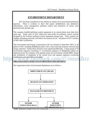 ACC Limited – Madukkarai Cement Works



                    ENVIRONMENT DEPARTMENT
        ACC has been a trendsetter in the industry in respect of its environment protection
practices. There is evidence to show that quarry rehabilitation, tree plantation,
afforestation, water management, pollution control and utilization of wastes were
practiced many decades ago.

The company installed pollution control equipment in its cement plants more than forty
years ago. Today each of ACC plants has state-of-the art pollution control systems
designed by the in-house pollution control equipment design team. These systems are
capable of keeping emissions well below the statutory levels. All plants of ACC conform
to ISO 14001 certification.

The Environment and Energy Conservation Cell was formed in September 2007, in all
plants of ACC including Madukkarai plant, with a clear road map to pursue emission and
energy reduction. Earlier these functions were organized differently. A large group of 70
environment engineers (including 11 environment engineers of Madukkarai plant) are
deployed across the company with separate teams for environment related R&D, design
and installation of equipment at the central level and separate engineers overseeing
maintenance and operation at each plant.

ORGANIZATION CHART OF ENVIRONMENT DEPARTMENT

The organization chart of environment department are as follows--


                       DIRECTOR PLANT (HEAD)




                       HEAD PLANT OPERATION




                       MANAGER ENVIRONMENT




             SENIOR                           JUNIOR
         EXECUTIVE (E& I)                   EXECUTIVE
                                      130 (MECHANICAL)
SMBS, Mahatma Gandhi University, Kottayam
 