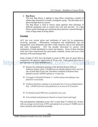 ACC Limited – Madukkarai Cement Works

            Bag House
             The term Bag House is applied to large filters containing a number of
             tubular bags mounted in a usually rectangular casing. The dust laden air is
             drawn through them by suction.
             The Bag House is used to remove dusty particles from discharge of
             different equipment such as cement mill, coal mill and kiln. In a Bag
             House system discharge gas containing dusty particles is passed through a
             series of bags made of strong fabrics

      Greening

      ACC has won several prizes and certificates of merit for its programmes
      involving ‗greening‘ , afforestation, reclamation and rehabilitation, top soil
      management, noise abatement and other visible measures such as tree plantation
      and water management. ACC has proudly showcased its success with
      reclamation of lands abandoned as mines and quarries. Some of these desolate
      tracts have been transformed into green parks, orchards, forests and even a bird
      sanctuary with a picturesque lake.

      Some of plant of ACC have developed as much as 40% area for green belts as
      compared to the statutory requirement of 30 per cent. Each cement plant has its
      own success story of tree plantation etc.

          Kymore has undertaken greening of the desolate Kaimur Hills-an
           ambitious project where 1,50,000 trees are already planted with a survival
           rate of more than 95 per cent. Elsewhere volunteers at Kymore have
           planted a record 1,00,000 saplings in a single day.
          At Gaggle in Himachal Pradesh, 1.1 million plants and saplings were
           planted in waste lands.

          Chaibasa distributes saplings to local people free of cost on Independence
           Day. 1,50,000 trees have been planted over an area of 24.9 hectares.


          In Chanda around 5000 trees are planted every year.

          Fruit orchards and plantations flourish in Jamul, Katni and Gagal.

      The total plantation undertaken across ACC is more than 3.3 million nos. of trees,
      with an average survival rate of 85% and spread over an area of 10,000 acres in
      mines, factories and residential townships.



                                      135
SMBS, Mahatma Gandhi University, Kottayam
 