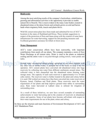 ACC Limited – Madukkarai Cement Works
      Biodiversity

      Among the most satisfying results of the company‘s horticulture, rehabilitation,
      greening and afforestation activities is the opportunity it provides to enable
      natural life to flourish. This is most evident in the many water bodies created in
      abandoned mines or the dense forests and orchards grown on arid and barren
      lands where migratory birds, insects and plants thrive.

      Wild life conservation plans have been made and submitted for two of ACC‘s
      locations in the states of Jharkhand and Orissa. These include suggestions in
      respect of the protection of flora and fauna along with the creation of some basic
      infrastructure for water-harvesting, support for anti-poaching measures and
      livelihood generation assistance for tribals in forest areas.

      Water Management

      ACC‘s water conservation efforts have been noteworthy, with important
      contributions from nearly all our plants. The company maintains a norm of Zero
      Water Discharge at all cement units. Water is used in the plants as industrial
      cooling and the entire water is recycled through cooling towers, water ponds and
      tanks.

      Ground water encountered during mining operations at our mines together with
      any other rain or surface water, is pumped out of the mines to keep it dry for
      operation. ACC cement plants have converted old abandoned mines into huge
      reservoirs by collecting rain water from different catchments around mines. The
      collected water is then channelled into the abandoned mines forming water
      storage areas. The capacity of each such reservoir is approximately 6 to 10 lakh
      cubic metres. The reservoir water is further treated in the plant and colony before
      it is used. Old worked out mines have thus been converted into water reservoirs at
      Kymore, Jamul, Chaibasa and Wadi plants. These reservoirs meet the water
      requirement of our plants and help improve ground water tables in surrounding
      areas. Rain water harvested at Lakheri mine is utilized for irrigation of
      surrounding areas.

      As a result of these initiatives, we now have several examples of outstanding
      achievements in water harvesting and in the creation of reservoirs in abandoned
      mines and quarries. Some of our plants have become self-reliant with respect to
      their water requirements for use in the plant, mines and colony.

So these are the structure and main functions of Environment Development of ACC and
ACC Madukkarai Plant.




                                      136
SMBS, Mahatma Gandhi University, Kottayam
 