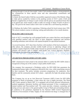 ACC Limited – Madukkarai Cement Works
training through a Learn & Earn model. Ladies Club members display a strong propensity
for volunteerism in these specific areas and also demonstrate commitment and
competence.
At Jamul, the Jamul Ladies Club has successfully organized women of the Kherda village
to make gloves needed by workers in the packing section of ACC‘s plant. Cloth and
thread is supplied free of charge to each woman and the gloves are purchased from them
at an agreed rate. Each woman is able to make an average of about 10 pairs of gloves a
day. The goal for the Jamul Ladies Club is how to make this a self-financing enterprise.

At Chaibasa, the Ladies Club is operating a Tailoring school for local women since 1992.
The school conducts courses in tailoring, cutting and embroidery of six month duration.

HEALTH CARE FACILLITY

Each of ACC‘s townships has well-equipped health care centres that have mini-hospitals
with qualified medical staff, the latest in basic diagnostic equipment and facilities
including ambulance and referrals with reputed hospitals for specialized treatment.

 In several locations, ACC share these facilities with members of the local community. At
other places, the company provides mobile health services to adjoining villages and
conducts regular diagnostic health camps focused on general medicine as well as special
ailments and diseases such as Mother child health care, Cancer detection, Hepatitis,
Tuberculosis, Eye check-up, and Diabetes.


AWARENESS PROGRAMMES (ON HIV/AIDS)

ACC volunteered to lend a hand in the national effort to combat the HIV/AIDS which is
recognized as being one of the country‘s major public health issues.

The company first announced a Workplace policy for HIV/AIDS that guarantees the
fundamental human rights of employees affected by this virus, while enunciating concern
for their treatment. The policy includes awareness programmes for employees, their
families and the community around ACC plants – especially the high-risk groups among
them.

The Company has set up an Anti Retroviral Treatment (ART) Centre for HIV/AIDS
treatment in Wadi in Karnataka, a State where the virus is highly prevalent. The Wadi
ART Centre opened in March 2007. It is equipped with all basic physical infrastructure,
medical equipment, laboratory facilities and trained personnel. It has a complement of
trained medical and Para-medical staff. The centre provides voluntary counseling and
testing services and caters to the general public living in Wadi and surrounding districts.
It conforms to the guidelines stipulated by the National AIDS Control Organization
(NACO) of Government of India. Supply of vital antiretroviral drugs is arranged free of

                                      140
SMBS, Mahatma Gandhi University, Kottayam
 