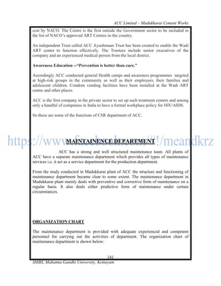 ACC Limited – Madukkarai Cement Works
cost by NACO. The Centre is the first outside the Government sector to be included in
the list of NACO‘s approved ART Centres in the country.

An independent Trust called ACC Ayushmaan Trust has been created to enable the Wadi
ART center to function effectively. The Trustees include senior executives of the
company and an experienced medical person from the local district.

Awareness Education --―Prevention is better than cure.‖

Accordingly ACC conducted general Health camps and awareness programmes targeted
at high-risk groups in the community as well as their employees, their families and
adolescent children. Condom vending facilities have been installed at the Wadi ART
centre and other places.

ACC is the first company in the private sector to set up such treatment centers and among
only a handful of companies in India to have a formal workplace policy for HIV/AIDS.

So these are some of the functions of CSR department of ACC.




                   MAINTAINENCE DEPARTMENT
                  ACC has a strong and well structured maintenance team. All plants of
ACC have a separate maintenance department which provides all types of maintenance
services i.e. it act as a service department for the production department.

From the study conducted in Madukkarai plant of ACC the structure and functioning of
maintenance department became clear to some extent. The maintenance department in
Madukkarai plant mainly deals with preventive and corrective form of maintenance on a
regular basis. It also deals either predictive form of maintenance under certain
circumstances.




ORGANIZATION CHART

The maintenance department is provided with adequate experienced and competent
personnel for carrying out the activities of department. The organization chart of
maintenance department is shown below:


                                      141
SMBS, Mahatma Gandhi University, Kottayam
 