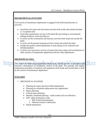 ACC Limited – Madukkarai Cement Works



DEPARTMENTAL FUNCTION

Civil section of maintenance department is engaged in the following functions or
activities:

      It performs the repair and renovation activities both inside and outside the plant
       i.e. in quarters also.
      It provides maintenance services in the plant like preventing or correcting the
       leakage problems, water proofing etc.
      It carries out the construction and masonry activities both inside and outside the
       plant.
      It carries out the general cleaning activities inside and outside the plant.
      It helps the quality control department in stock taking of raw materials and
       finished products.
      It carries out a preventive activity of annual shut down along with coordination of
       other sections of maintenance department and also other departments.


MECHANICAL CELL

This section of maintenance department mainly deals with the process of preventive and
corrective maintenance of mechanical section of the plant .The periodic and regular
maintenance procedure of machines and equipments both inside and outside plant is dealt
by this section of maintenance department.


FUNCTION

   1. MECHANICAL PLANNER:

              Planning for major shut down 9kiln department)
              Planning for scheduled replacement (any department)
              Spares planning
              Critical spares planning
              Monthly scheduled planning—mills/crusher/cell rows/filtration
              SAP –plant maintenance order
                    i. Bill of material preparation
                   ii. Material creation/ codification
              Report preparation




                                      143
SMBS, Mahatma Gandhi University, Kottayam
 