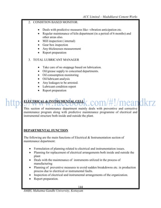 ACC Limited – Madukkarai Cement Works
   2. CONDITION BASED MONITOR:

              Deals with predictive measures like- vibration anticipation etc.
              Regular maintenance of kiln department (in a period of 6 months) and
               other areas also.
              Mill inspection ( internal)
              Gear box inspection
              Any thicknesses measurement
              Report preparation

   3. TOTAL LUBRICANT MANAGER

              Take care of no stoppage based on lubrication.
              Oil/grease supply to concerned departments.
              Oil consumption monitoring
              Oil/lubricant analysis
              Any leakages to be arrested.
              Lubricant condition report
              Report preparation


ELECTRICAL & INSTRUMENTAL CELL

This section of maintenance department mainly deals with preventive and corrective
maintenance program along with predictive maintenance programme of electrical and
instrumental structure both inside and outside the plant.



DEPARTMENTAL FUNCTION

The following are the main functions of Electrical & Instrumentation section of
maintenance department:

       Formulation of planning related to electrical and instrumentation issues.
       Planning for replacement of electrical arrangements both inside and outside the
        plant
       Deals with the maintenance of instruments utilized in the process of
        manufacturing
       Planning of preventive measures to avoid sudden breakdowns etc. in production
        process due to electrical or instrumental faults.
       Inspection of electrical and instrumental arrangements of the organization.
       Report preparation.

                                      144
SMBS, Mahatma Gandhi University, Kottayam
 