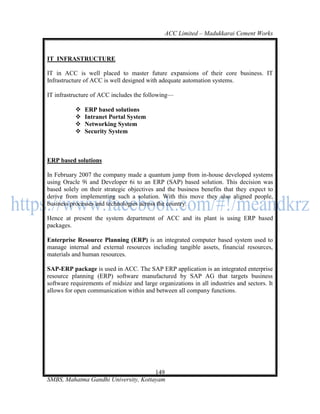 ACC Limited – Madukkarai Cement Works



IT INFRASTRUCTURE

IT in ACC is well placed to master future expansions of their core business. IT
Infrastructure of ACC is well designed with adequate automation systems.

IT infrastructure of ACC includes the following—

              ERP based solutions
              Intranet Portal System
              Networking System
              Security System



ERP based solutions

In February 2007 the company made a quantum jump from in-house developed systems
using Oracle 9i and Developer 6i to an ERP (SAP) based solution. This decision was
based solely on their strategic objectives and the business benefits that they expect to
derive from implementing such a solution. With this move they also aligned people,
business processes and technologies across the country.

Hence at present the system department of ACC and its plant is using ERP based
packages.

Enterprise Resource Planning (ERP) is an integrated computer based system used to
manage internal and external resources including tangible assets, financial resources,
materials and human resources.

SAP-ERP package is used in ACC. The SAP ERP application is an integrated enterprise
resource planning (ERP) software manufactured by SAP AG that targets business
software requirements of midsize and large organizations in all industries and sectors. It
allows for open communication within and between all company functions.




                                      149
SMBS, Mahatma Gandhi University, Kottayam
 