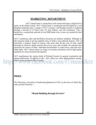 ACC Limited – Madukkarai Cement Works



                     MARKETING DEPARTMENT
                ACC‘s brand name is synonymous with cement and enjoys a high level of
equity in the Indian market. ACC‘s brand name is maintained and developed by a well
designed marketing team. A range of ACC‘s cement s and blended cements is marketed
through a network of 19 Sales Units, 54 Area Offices, and 194 warehouses. This is
backed by a countrywide network of over 9000 dealer who, in turn, are assisted by their
sub-dealers.

ACC‘s marketing; sales and distribution processes are industry standards. Although we
take immense pride in having supplied some of India‘s most admired projects, ACC id
essentially a people‘s brand of cement with more than 80 per cent of sales, made
thorough an extensive dealer network that covers every state in India. Its customer base
represents the masses of India- individual homebuilders in small towns, rural and semi-
urban India. ACC cement enjoys an image of assuring consistency and of high quality
backed by in- house research and expertise.

ACC manufactures the various kinds of Portland Cement for general construction and
special applications. In addition to this , ACC offers two value added products namely,
Bulk Cement and Ready Mix Concrete.




POLICY


The following is the policy of marketing department of ACC on the basis of which they
carry out their functions—



                      ―Brand Building through Services‖




                                      153
SMBS, Mahatma Gandhi University, Kottayam
 