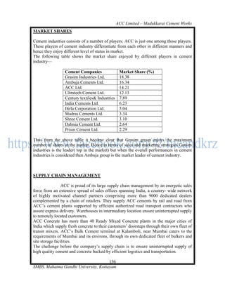 ACC Limited – Madukkarai Cement Works
MARKET SHARES

Cement industries consists of a number of players. ACC is just one among those players.
These players of cement industry differentiate from each other in different manners and
hence they enjoy different level of status in market.
The following table shows the market share enjoyed by different players in cement
industry—

                  Cement Companies                Market Share (%)
                  Grasim Industries Ltd.          18.38
                  Ambuja Cements Ltd.             16.34
                  ACC Ltd.                        14.21
                  Ultratech Cement Ltd.           12.13
                  Century textiles& Industries    7.89
                  India Cements Ltd.              6.23
                  Birla Corporation Ltd.          5.04
                  Madras Cements Ltd.             3.34
                  Shree Cement Ltd.               3.10
                  Dalmia Cement Ltd.              2.64
                  Prism Cement Ltd.               2.29

Thus from the above table it become clear that Grasim group enjoys the maximum
number of shares in the market. Hence in terms of sales and marketing strategies Grasim
industries is the leader( top in the market) but when the overall performances in cement
industries is considered then Ambuja group is the market leader of cement industry.



SUPPLY CHAIN MANAGEMENT

                 ACC is proud of its large supply chain management by an energetic sales
force from an extensive spread of sales offices spanning India, a country- wide network
of highly motivated channel partners comprising more than 9000 dedicated dealers
complemented by a chain of retailers. They supply ACC cements by rail and road from
ACC‘s cement plants supported by efficient authorized road transport contractors who
assure express delivery. Warehouses in intermediary location ensure uninterrupted supply
to remotely located customers.
ACC Concrete has more than 40 Ready Mixed Concrete plants in the major cities of
India which supply fresh concrete to their customers‘ doorsteps through their own fleet of
transit mixers. ACC‘s Bulk Cement terminal at Kalamboli, near Mumbai caters to the
requirements of Mumbai and its environs, through its own dedicated fleet of bulkers and
site storage facilities.
The challenge before the company‘s supply chain is to ensure uninterrupted supply of
high quality cement and concrete backed by efficient logistics and transportation.

                                      156
SMBS, Mahatma Gandhi University, Kottayam
 