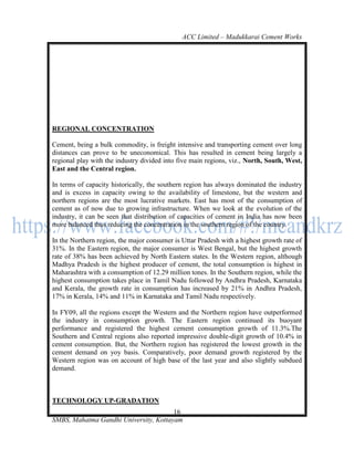 ACC Limited – Madukkarai Cement Works




REGIONAL CONCENTRATION

Cement, being a bulk commodity, is freight intensive and transporting cement over long
distances can prove to be uneconomical. This has resulted in cement being largely a
regional play with the industry divided into five main regions, viz., North, South, West,
East and the Central region.

In terms of capacity historically, the southern region has always dominated the industry
and is excess in capacity owing to the availability of limestone, but the western and
northern regions are the most lucrative markets. East has most of the consumption of
cement as of now due to growing infrastructure. When we look at the evolution of the
industry, it can be seen that distribution of capacities of cement in India has now been
more balanced thus reducing the concentration in the southern region of the country.

In the Northern region, the major consumer is Uttar Pradesh with a highest growth rate of
31%. In the Eastern region, the major consumer is West Bengal, but the highest growth
rate of 38% has been achieved by North Eastern states. In the Western region, although
Madhya Pradesh is the highest producer of cement, the total consumption is highest in
Maharashtra with a consumption of 12.29 million tones. In the Southern region, while the
highest consumption takes place in Tamil Nadu followed by Andhra Pradesh, Karnataka
and Kerala, the growth rate in consumption has increased by 21% in Andhra Pradesh,
17% in Kerala, 14% and 11% in Karnataka and Tamil Nadu respectively.

In FY09, all the regions except the Western and the Northern region have outperformed
the industry in consumption growth. The Eastern region continued its buoyant
performance and registered the highest cement consumption growth of 11.3%.The
Southern and Central regions also reported impressive double-digit growth of 10.4% in
cement consumption. But, the Northern region has registered the lowest growth in the
cement demand on yoy basis. Comparatively, poor demand growth registered by the
Western region was on account of high base of the last year and also slightly subdued
demand.



TECHNOLOGY UP-GRADATION
                                       16
SMBS, Mahatma Gandhi University, Kottayam
 
