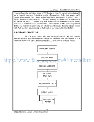 ACC Limited – Madukkarai Cement Works
From the figure the marketing model of AC limited is clear. To market the product ACC
has a concept known as Authorized retailer ship concept. Under this concept ACC
collects small deposit from various retailers and gave a membership in the ACC club. A
retailer who is a member of the ACC club gets attached to a wholesaler. In this concept
the retailer can buy ACC cement only from that wholesaler and the wholesaler will be
connected to three authorized retailers only. The wholesaler will be known as premium
dealer. The dealers who don‘t have any retailer under them and those have direct contact
with ACC and have a membership in ACC club is known as Authorized dealers.

SALES FORCE STRUCTURE

                In ACC every district will have one district officer (No. may depends
upon the district), one customer service officer and a team of sales force known as PDF
(Premium dealer sales force). The structure of ACC sales force is as shown below:



                                 MANAGEING DIRETOR




                                    DIRECTOR SALES




                                 REGIONAL SALES HEAD



                                      SALES HEAD
                                      (SALES UNIT)



                                 AREA INCHARGE - SALES




                                    DISTRICT OFFICER



                                      PDF (CONTRACT
                                        WORKERS)



                                      160
SMBS, Mahatma Gandhi University, Kottayam
 