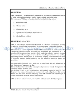 ACC Limited – Madukkarai Cement Works

CUSTOMERS

ACC is essentially a people‘s brand of cement and its customer base represent the masses
of India- individual homebuilders in small towns, rural and semi-urban India.
The customers of ACC can be broadly classified into the following sectors—

   1. Government sector

   2. Industrial sector

   3. Infrastructures sector

   4. Engineers and other related professionalists

   5. Individual home builders


CUSTOMER’S RELATIONS

ACC is India‘s largest manufacturer of cement. ACC Cement has an image of being
dependable, consistent and of high quality backed by in-house research and expertise.

The company is known to promote ethical and fair practices in its supply chain. The
company‘s commercial terms, procedures are professional and transparent. ACC is
popular with its customers and suppliers. Their marketing and sales practices envisage
the promotion and encouragement of all dealers including small traders and retailers,
particularly those in interior places. In addition, the company fosters a tremendous sense
of belonging not only among employees, but also among its customers, dealers and
associates.

The important differentiator which helps ACC to compete and win over other brands is
the phenomena of –customer service.
The level of customer services has been appreciably increased through the expansion of
their sales network and sales force.
The Regional Offices of ACC have Customer Services Cells manned by qualified Civil
Engineers who interact either customers to assess their needs and problems, offer advice
before and after sales including educating users and customers on correct usage of
cement and concrete and good construction practices.

ACC reaches out to its customers, home builders and engineers in the following ways—




                                      161
SMBS, Mahatma Gandhi University, Kottayam
 