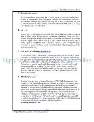 ACC Limited – Madukkarai Cement Works
    1. Regular Interactions

        The company has a regular practice of interacting with customers and end-users
        as well as members of their distribution channels such as dealers, sub-dealers
        and retailers. Through these interactions they use to build relationships and seek
        to educate customers about cement, common complaints and pit-falls in usage
        and other aspects of construction.

    2. Surveys

        Market surveys are organized at regular intervals to ascertain perceptions about
        ACC‘s brand image, marketing and distribution procedures, thier sales force,
        channel management and relationships with customers, dealers and influencers.
        A brand equity study carried out by a well-known market research firm of
        global repute indicated that ACC is the most preferred and recommended brand
        of cement in India. The brand stood way ahead of all other competitors in this
        comparative analysis.

    3. Interactive Websites (www.acchelp.in)

        In the last few years, a host of new customer services were introduced to assist
        customers in selected cities and towns. These include an interactive website for
        solving out all construction related quarries of customers. Most were devised for
        individual home builders who constitute a large group of our end-users.
        An interactive website was launched primarily for the benefit of small retail
        consumers and home builders. The site provides online inputs on a host of
        useful topics related to home building and is proving to be quite popular. The
        website- www.askacc.com is visited by about 10,000 persons from different
        parts of the country.

    4. ACC Help Centers

        A unique new service was the establishment of ACC Help Centres in several
        cities to provide basic information and guidance to customers on various home
        building-related procedures such as pr-construction worries on stamp duty,
        selection of architects and appropriate service providers, estimating budgers.
        Issues from purchasing land, budgeting to choice of material and planning of the
        construction process are elaborated, step-by-step. Tutorials, conveniently
        scheduled in the evenings, guide the customer, through the relevant stages of
        house stage of building one‘s ―Dream House‖. These publication are available
        in english, hindi and major regional languages. To look for an ACC Help Centre
        in nearest to you visit www.com.acchelp.in or write to--
        acchelp@acclimited.com.


                                      162
SMBS, Mahatma Gandhi University, Kottayam
 