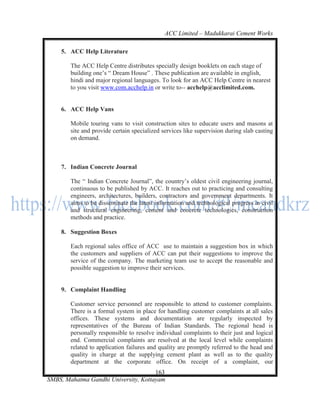 ACC Limited – Madukkarai Cement Works

    5. ACC Help Literature

        The ACC Help Centre distributes specially design booklets on each stage of
        building one‘s ― Dream House‖ . These publication are available in english,
        hindi and major regional languages. To look for an ACC Help Centre in nearest
        to you visit www.com.acchelp.in or write to-- acchelp@acclimited.com.


    6. ACC Help Vans

        Mobile touring vans to visit construction sites to educate users and masons at
        site and provide certain specialized services like supervision during slab casting
        on demand.



    7. Indian Concrete Journal

        The ― Indian Concrete Journal‖, the country‘s oldest civil engineering journal,
        continuous to be published by ACC. It reaches out to practicing and consulting
        engineers, architectures, builders, contractors and government departments. It
        aims to be disseminate the latest information and technological progress in civil
        and structural engineering, cement and concrete technologies, construction
        methods and practice.

    8. Suggestion Boxes

        Each regional sales office of ACC use to maintain a suggestion box in which
        the customers and suppliers of ACC can put their suggestions to improve the
        service of the company. The marketing team use to accept the reasonable and
        possible suggestion to improve their services.


    9. Complaint Handling

        Customer service personnel are responsible to attend to customer complaints.
        There is a formal system in place for handling customer complaints at all sales
        offices. These systems and documentation are regularly inspected by
        representatives of the Bureau of Indian Standards. The regional head is
        personally responsible to resolve individual complaints to their just and logical
        end. Commercial complaints are resolved at the local level while complaints
        related to application failures and quality are promptly referred to the head and
        quality in charge at the supplying cement plant as well as to the quality
        department at the corporate office. On receipt of a complaint, our
                                      163
SMBS, Mahatma Gandhi University, Kottayam
 