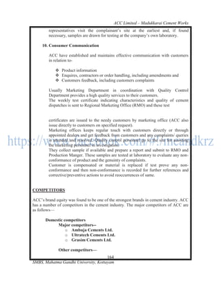 ACC Limited – Madukkarai Cement Works
        representatives visit the complainant‘s site at the earliest and, if found
        necessary, samples are drawn for testing at the company‘s own laboratory.

     10. Consumer Communication

        ACC have established and maintains effective communication with customers
        in relation to-

             Product information
             Enquires, contractors or order handling, including amendments and
             Customers feedback, including customers complaints

        Usually Marketing Department in coordination with Quality Control
        Department provides a high quality services to their customers.
        The weekly test certificate indicating characteristics and quality of cement
        dispatches is sent to Regional Marketing Office (RMO) and these test


        certificates are issued to the needy customers by marketing office (ACC also
        issue directly to customers on specified request).
        Marketing offices keeps regular touch with customers directly or through
        appointed dealers and get feedback from customers and any complaints/ queries
        is attended and resolved. Quality control personnel go to the site for assisting
        the marketing personnel in investigation.
        They collect sample if available and prepare a report and submit to RMO and
        Production Manger. These samples are tested at laboratory to evaluate any non-
        conformance of product and the genuinty of complaints.
        Customer is compensated or material is replaced if test prove any non-
        conformance and then non-conformance is recorded for further references and
        corrective/preventive actions to avoid reoccurrences of same.


COMPETITORS

ACC‘s brand equity was found to be one of the strongest brands in cement industry. ACC
has a number of competitors in the cement industry. The major competitors of ACC are
as follows—

       Domestic competitors
            Major competitors--
                 o Ambuja Cements Ltd.
                 o Ultratech Cements Ltd.
                 o Grasim Cements Ltd.

              Other competitors—
                                      164
SMBS, Mahatma Gandhi University, Kottayam
 
