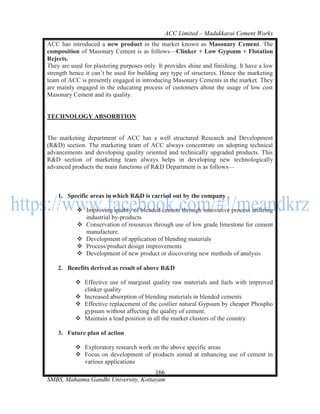 ACC Limited – Madukkarai Cement Works
ACC has introduced a new product in the market known as Masonary Cement. The
composition of Masonary Cement is as follows—Clinker + Low Gypsum + Flotation
Rejects.
They are used for plastering purposes only. It provides shine and finishing. It have a low
strength hence it can‘t be used for building any type of structures. Hence the marketing
team of ACC is presently engaged in introducing Masonary Cements in the market. They
are mainly engaged in the educating process of customers about the usage of low cost
Masonary Cement and its quality.


TECHNOLOGY ABSORBTION


The marketing department of ACC has a well structured Research and Development
(R&D) section. The marketing team of ACC always concentrate on adopting technical
advancements and developing quality oriented and technically upgraded products. This
R&D section of marketing team always helps in developing new technologically
advanced products the main functions of R&D Department is as follows—



    1. Specific areas in which R&D is carried out by the company

            Improving quality of blended cement through innovative process utilizing
             industrial by-products
            Conservation of resources through use of low grade limestone for cement
             manufacture.
            Development of application of blending materials
            Process/product design improvements
            Development of new product or discovering new methods of analysis

    2. Benefits derived as result of above R&D

            Effective use of marginal quality raw materials and fuels with improved
             clinker quality
            Increased absorption of blending materials in blended cements
            Effective replacement of the costlier natural Gypsum by cheaper Phospho
             gypsum without affecting the quality of cement.
            Maintain a lead position in all the market clusters of the country.

    3. Future plan of action

            Exploratory research work on the above specific areas
            Focus on development of products aimed at enhancing use of cement in
             various applications
                                      166
SMBS, Mahatma Gandhi University, Kottayam
 