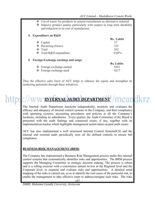 ACC Limited – Madukkarai Cement Works
            Use of waste/ by-products in cement manufacture as alternative material
            Improve product quality particularly with respect to long term durability
             and reduction in its cost of manufacture.

    4. Expenditure on R&D
                                                                            Rs. Lakhs
              Capital                                                         37
              Recurring (Gross)                                               325
              Total                                                           362
              Total R&D expenditure                                           0.05%

    5. Foreign Exchange earnings and outgo
                                                                            Rs. Lakhs
            Foreign exchange earned                                           5561
            Foreign exchange used                                             4217


Thus the effective sales force of ACC helps to enhance the equity and strengthen its
marketing potentials through these initiatives.



                   INTERNAL AUDIT DEPARTMENT
The Internal Audit Department functions independently, monitors and evaluates the
efficacy and adequacy of internal control systems in the Company, and their compliance
with operating systems, accounting procedures and policies at all the Company‘s
locations, including its subsidiaries. Every quarter, the Audit Committee of the Board is
presented with the audit findings and connected issues, if any, together with an
implementation tracker which highlights management action taken on past audit issues.

ACC has also implemented a well structured Internal Control System(ICS) and the
internal and external audit periodically tests all the defined controls to ensure full
compliance.


BUSINESS RISK MANAGEMENT (BRM)

The Company has implemented a Business Risk Management process under this internal
control systems that systematically identifies risks and opportunities. The BRM process
supports the Managing Committee in strategic decision making. The process is robust
and is a rolling exercise with a consistence annual review at the Regional level and the
Corporate level, to examine and evaluate risks and opportunities. A detailed mind
mapping of the risks is carried out, so as to identify the root cause of the particular risk, to
enable the management to take effective steps to address/mitigate such risks. The risks
                                             167
SMBS, Mahatma Gandhi University, Kottayam
 