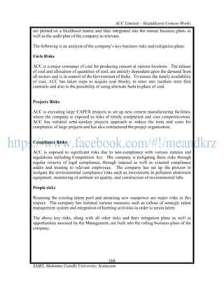 ACC Limited – Madukkarai Cement Works
are plotted on a likelihood matrix and then integrated into the annual business plans as
well as the audit plan of the company as relevant.

The following is an analysis of the company‘s key business risks and mitigation plans:

Fuels Risks

ACC is a major consumer of coal for producing cement at various locations. The release
of coal and allocation of quantities of coal, are entirely dependent upon the demand from
all sectors and is in control of the Government of India. To ensure the timely availability
of coal, ACC has taken steps to acquire coal blocks, to enter into medium term firm
contracts and also to the possibility of using alternate fuels in place of coal.


Projects Risks

ACC is executing large CAPEX projects to set up new cement manufacturing facilities,
where the company is exposed to risks of timely completion and cost competitiveness.
ACC has initiated semi-turnkey projects approach to reduce the time and costs for
completion of large projects and has also restructured the project organization.


Compliance Risks

ACC is exposed to significant risks due to non-compliance with various statutes and
regulations including Competition Act. The company is mitigating these risks through
regular reviews of legal compliance, through internal as well as external compliance
audits and training to relevant employees. The company has set up the process to
mitigate the environmental compliance risks such as investments in pollution abatement
equipment, monitoring of ambient air quality, and construction of environmental labs.

People risks

Retaining the existing talent pool and attracting new manpower are major risks in this
respect. The company has initiated various measures such as rollout of strategic talent
management system and integration of learning activities in order to retain talent.

The above key risks, along with all other risks and their mitigation plans as well as
opportunities assessed by the Management, are built into the rolling business plans of the
company.




                                      168
SMBS, Mahatma Gandhi University, Kottayam
 