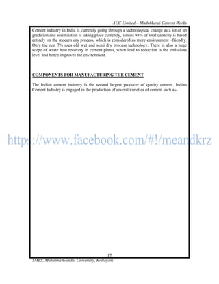 ACC Limited – Madukkarai Cement Works
Cement industry in India is currently going through a technological change as a lot of up
gradation and assimilation is taking place currently, almost 93% of total capacity is based
entirely on the modern dry process, which is considered as more environment –friendly.
Only the rest 7% uses old wet and semi dry process technology. There is also a huge
scope of waste heat recovery in cement plants, when lead to reduction is the emissions
level and hence improves the environment.



COMPONENTS FOR MANUFACTURING THE CEMENT

The Indian cement industry is the second largest producer of quality cement. Indian
Cement Industry is engaged in the production of several varieties of cement such as-




                                       17
SMBS, Mahatma Gandhi University, Kottayam
 