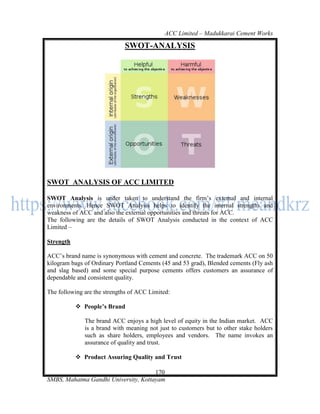 ACC Limited – Madukkarai Cement Works

                             SWOT-ANALYSIS




SWOT ANALYSIS OF ACC LIMITED

SWOT Analysis is under taken to understand the firm‘s external and internal
environments. Hence SWOT Analysis helps to identify the internal strengths and
weakness of ACC and also the external opportunities and threats for ACC.
The following are the details of SWOT Analysis conducted in the context of ACC
Limited –

Strength

ACC‘s brand name is synonymous with cement and concrete. The trademark ACC on 50
kilogram bags of Ordinary Portland Cements (45 and 53 grad), Blended cements (Fly ash
and slag based) and some special purpose cements offers customers an assurance of
dependable and consistent quality.

The following are the strengths of ACC Limited:

            People’s Brand

              The brand ACC enjoys a high level of equity in the Indian market. ACC
              is a brand with meaning not just to customers but to other stake holders
              such as share holders, employees and vendors. The name invokes an
              assurance of quality and trust.

            Product Assuring Quality and Trust

                                      170
SMBS, Mahatma Gandhi University, Kottayam
 