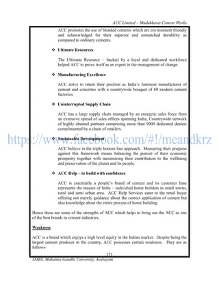 ACC Limited – Madukkarai Cement Works
              ACC promotes the use of blended cements which are environment friendly
              and acknowledged for their superior and unmatched durability as
              compared to ordinary cements.

            Ultimate Resources

              The Ultimate Resource – backed by a loyal and dedicated workforce
              helped ACC to prove itself as an expert in the management of change.

            Manufacturing Excellence

              ACC strive to retain their position as India‘s foremost manufacturer of
              cement and concretes with a countrywide bouquet of 60 modern cement
              factories.

            Uninterrupted Supply Chain

              ACC has a large supply chain managed by an energetic sales force from
              an extensive spread of sales offices spanning India, Countrywide network
              of highly channel partners comprising more than 9000 dedicated dealers
              complimented by a chain of retailers.

            Sustainable Development

              ACC believe in the triple bottom line approach. Measuring their progress
              against this framework means balancing the pursuit of their economic
              prosperity together with maximizing their contribution to the wellbeing
              and preservation of the planet and its people.

            ACC Help – to build with confidence

              ACC is essentially a people‘s brand of cement and its customer base
              represents the masses of India – individual home builders in small towns,
              rural and semi urban area. ACC Help Services cater to the retail buyer
              offering not merely guidance about the correct application of cement but
              also knowledge about the entire process of home building.

Hence these are some of the strengths of ACC which helps to bring out the ACC as one
of the best brands in cement industries.

Weakness

ACC is a brand which enjoys a high level equity in the Indian market. Despite being the
largest cement producer in the country, ACC possesses certain weakness. They are as
follows-
                                      171
SMBS, Mahatma Gandhi University, Kottayam
 