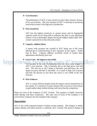 ACC Limited – Madukkarai Cement Works

           Cost Structure

              The performance of ACC is more sensitive to price than volumes because
              of its cost structure. The cost structure of ACC is showing an increasing
              trend which results in the high cost of production.

           Price Sensitivity

              ACC has the highest sensitivity to cement prices and its fragmented
              capacity results in not being able to influence the price in any significant
              manner. Even in Karnataka, despite having the highest market share ACC
              cement is priced lower than ultra tech cement.

           Capacity Addition Hurts

              A nation wide presence has resulted in ACC being one of the worst
              effected due to commissioning of new capacities in any region – South,
              East & West. Capacity addition invariably results in market share
              adjustments and thereby price war.

           Lower Cost – the impact is not visible

              The decrease in the cost of production does not show much impact in
              ACC‘s cost structure. This is basically due to the high power and fuel
              cost. The fuel use in ACC plants is basically coal and hence the cost
              spend on power and fuel is inevitable. As a result of high cost of power
              and fuel, the decease in cost from any source is not visible in the cost
              structure.

           Price Follower

              ACC is a price follower despite being the largest cement manufacturer in
              the country. It‘s sensitivity to prices ensures that it can never lower prices
              to gain market share without hurting itself more than the competitors.

These are some of the weakness of ACC Limited. The company is highly conscious
while dealing with these weaknesses. The main area of focus of the company is to
convert these weakness into the strength of the company.

Opportunities

ACC is one of the important brands of Indian cement industry. The changes in Indian
cement industry will effect directly or indirectly ACC Limited. The positive changes in

                                      172
SMBS, Mahatma Gandhi University, Kottayam
 