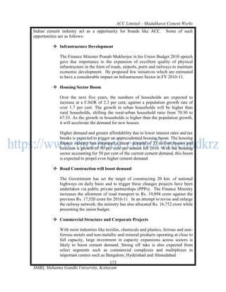ACC Limited – Madukkarai Cement Works
Indian cement industry act as a opportunity for brands like ACC.          Some of such
opportunities are as follows-

          Infrastructure Development

             The Finance Minister Pranab Mukherjee in his Union Budget 2010 speech
             gave due importance to the expansion of excellent quality of physical
             infrastructure in the form of roads, airports, ports and railways to maintain
             economic development. He proposed few initiatives which are estimated
             to have a considerable impact on Infrastructure Sector in FY 2010-11.

          Housing Sector Boom

             Over the next five years, the numbers of households are expected to
             increase at a CAGR of 2.3 per cent, against a population growth rate of
             over 1.7 per cent. The growth in urban households will be higher than
             rural households, shifting the rural-urban household ratio from 70:30 to
             67:33. As the growth in households is higher than the population growth,
             it will accelerate the demand for new houses.

             Higher demand and greater affordability due to lower interest rates and tax
             breaks is expected to trigger an unprecedented housing boom. The housing
             finance industry has estimated a latent demand of 33 million houses and
             forecasts a growth of 50 per cent per annum till 2010. With the housing
             sector accounting for 50 per cent of the current cement demand, this boom
             is expected to propel even higher cement demand.

          Road Construction will boost demand

             The Government has set the target of constructing 20 km. of national
             highways on daily basis and to trigger these changes projects have been
             undertaken via public private partnerships (PPPs). The Finance Ministry
             increases the allotment of road transport to Rs. 19,894 crore against the
             previous Rs. 17,520 crore for 2010-11. In an attempt to revise and enlarge
             the railway network, the ministry has also allocated Rs. 16,752 crore while
             presenting the union budget.

          Commercial Structure and Corporate Projects

             With most industries like textiles, chemicals and plastics, ferrous and non-
             ferrous metals and non-metallic and mineral products operating at close to
             full capacity, large investment in capacity expansions across sectors is
             likely to boost cement demand. Strong off take is also expected from
             select segments such as commercial complexes and multiplexes in
             important centres such as Bangalore, Hyderabad and Ahmedabad.
                                      173
SMBS, Mahatma Gandhi University, Kottayam
 