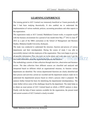 ACC Limited – Madukkarai Cement Works



                         LEARNING EXPERIENCE
The training period in ACC Limited was immensely beneficial as I learnt practically all
that I had been studying theoretically. It also enabled me to understand the
implementation of various methods, policies, accounting procedures and other aspects in
the organization.
The organization study at ACC Limited, Madukkarai Cement works, to acquaint myself
with the business environment for a period of one month from May 2nd 2012 to June 4th
2012 as a part of the MBA curriculum at the School of Management and Business
Studies, Mahatma Gandhi University, Kottayam.
The study was conducted to understand the structure, function and process of various
departments and their interdependent. During the course of study I was able to
successfully interact with the employees of the organization. They were happy to give me
all possible information. They also took me to the plants and work sites were I got the
first hand information about the organizational process and function.
The methodology consists of data collection through interview, observation and literature
review. The data collection from different sources are classified and analyzed and
interpreted based on different which an organizational structure, its function various
departments are identified. The various departmental functions are clearly identified and
their process and activities carried are recorded and the department analysis made me to
understand the departmental process based on which a process chart is prepared. The
analysis further formed the basis for identifying the departmental interdependency. The
study further relives some of the challenges faced by the department. The study helps us
to obtain an exact picture of ACC Limited based on which, a SWOT analysis is done.
Finally with the help of latest statistics available for the organization, the present trend
and current scenario of ACC Limited is clearly revealed.




                                      179
SMBS, Mahatma Gandhi University, Kottayam
 