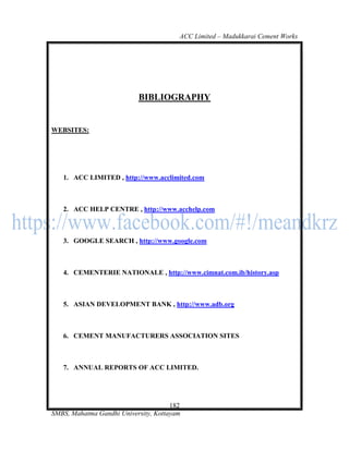 ACC Limited – Madukkarai Cement Works




                           BIBLIOGRAPHY


WEBSITES:




   1. ACC LIMITED , http://www.acclimited.com



   2. ACC HELP CENTRE , http://www.acchelp.com



   3. GOOGLE SEARCH , http://www.google.com



   4. CEMENTERIE NATIONALE , http://www.cimnat.com.ib/history.asp



   5. ASIAN DEVELOPMENT BANK , http://www.adb.org



   6. CEMENT MANUFACTURERS ASSOCIATION SITES



   7. ANNUAL REPORTS OF ACC LIMITED.




                                      182
SMBS, Mahatma Gandhi University, Kottayam
 