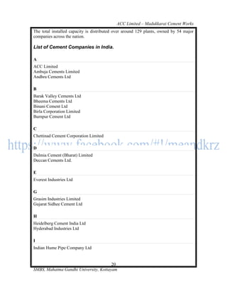 ACC Limited – Madukkarai Cement Works
The total installed capacity is distributed over around 129 plants, owned by 54 major
companies across the nation.

List of Cement Companies in India.

A
ACC Limited
Ambuja Cements Limited
Andhra Cements Ltd

B
Barak Valley Cements Ltd
Bheema Cements Ltd
Binani Cement Ltd
Birla Corporation Limited
Burnpur Cement Ltd

C
Chettinad Cement Corporation Limited

D
Dalmia Cement (Bharat) Limited
Deccan Cements Ltd.

E
Everest Industries Ltd

G
Grasim Industries Limited
Gujarat Sidhee Cement Ltd

H
Heidelberg Cement India Ltd
Hyderabad Industries Ltd

I
Indian Hume Pipe Company Ltd


                                       20
SMBS, Mahatma Gandhi University, Kottayam
 